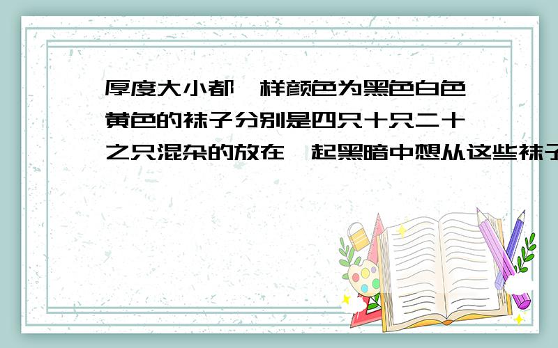 厚度大小都一样颜色为黑色白色黄色的袜子分别是四只十只二十之只混杂的放在一起黑暗中想从这些袜子中颜色不同的三双袜子至少要取多少值只才能保证达到要求