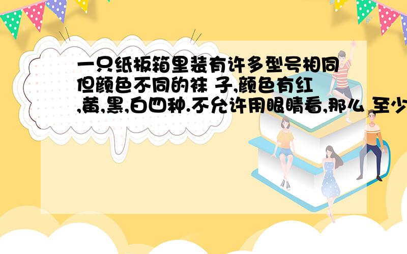 一只纸板箱里装有许多型号相同但颜色不同的袜 子,颜色有红,黄,黑,白四种.不允许用眼睛看,那么 至少一只纸板箱里装有许多型号相同但颜色不同的袜子,颜色有红、黄、黑、白四种.不允许用