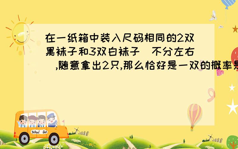 在一纸箱中装入尺码相同的2双黑袜子和3双白袜子（不分左右）,随意拿出2只,那么恰好是一双的概率是多少?十分之四乘九分之三.白：十分之六乘九分之五.为什么黑要乘十分之四,白要乘十分