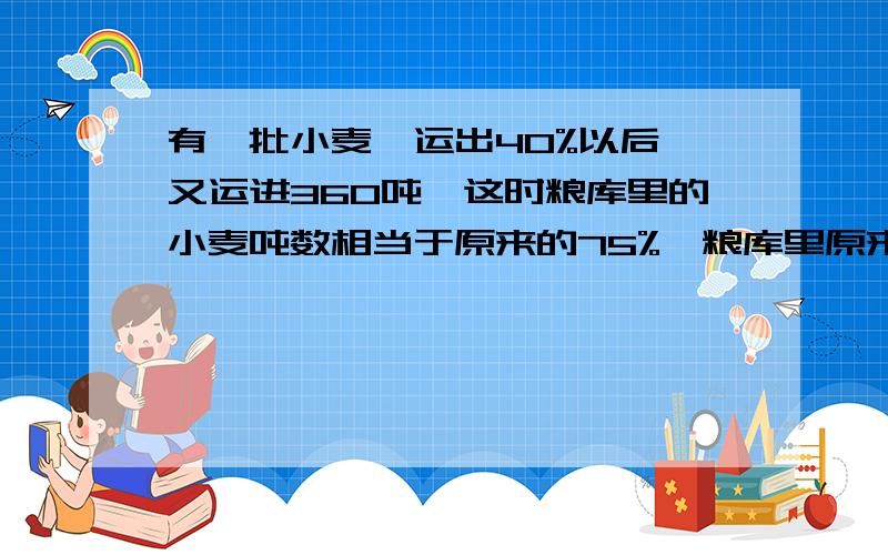 有一批小麦,运出40%以后,又运进360吨,这时粮库里的小麦吨数相当于原来的75%,粮库里原来有小麦多少吨?