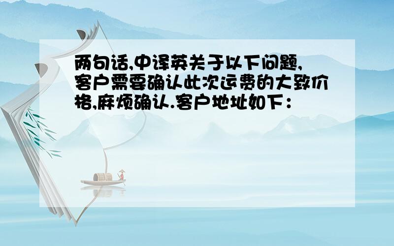 两句话,中译英关于以下问题,客户需要确认此次运费的大致价格,麻烦确认.客户地址如下：