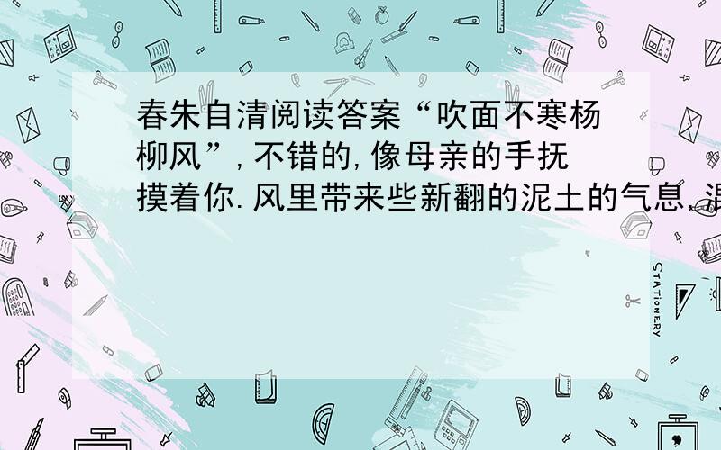 春朱自清阅读答案“吹面不寒杨柳风”,不错的,像母亲的手抚摸着你.风里带来些新翻的泥土的气息,混着青草味儿,还有各种花的香,都在微微润湿的空气里酝酿.鸟儿将巢安在繁花嫩叶当中,高