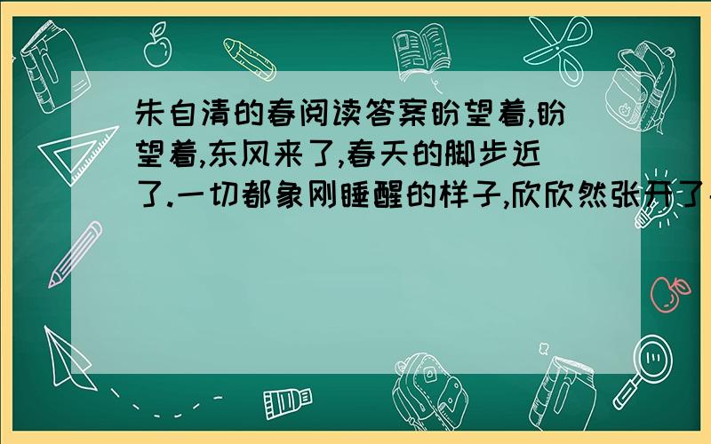 朱自清的春阅读答案盼望着,盼望着,东风来了,春天的脚步近了.一切都象刚睡醒的样子,欣欣然张开了眼.山朗润起来了,水涨起来了,太阳的脸红起来了.小草偷偷地从土里钻出来,嫩嫩的,绿绿的.