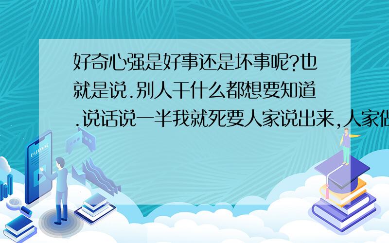 好奇心强是好事还是坏事呢?也就是说.别人干什么都想要知道.说话说一半我就死要人家说出来,人家做点什么就问人家干什么.那里发生什么事情就想去看看,就想知道发生什么事情.