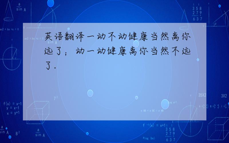 英语翻译一动不动健康当然离你远了；动一动健康离你当然不远了.