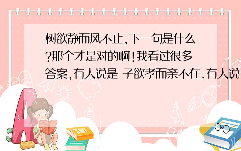 树欲静而风不止,下一句是什么?那个才是对的啊!我看过很多答案,有人说是 子欲孝而亲不在.有人说 子欲孝而亲不待还有人说是 子欲养而亲不在,子欲养而亲不待究竟是什么啊!晕了