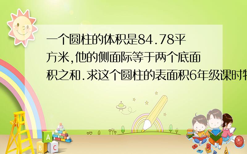 一个圆柱的体积是84.78平方米,他的侧面际等于两个底面积之和.求这个圆柱的表面积6年级课时特训P19 智慧题 答案是知道了 求算式