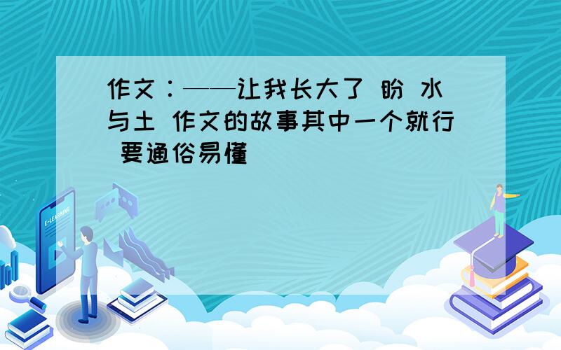 作文∶——让我长大了 盼 水与土 作文的故事其中一个就行 要通俗易懂