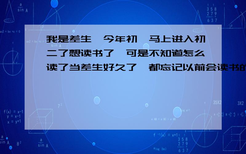 我是差生,今年初一马上进入初二了想读书了,可是不知道怎么读了当差生好久了,都忘记以前会读书的时候怎么读,想读书了,求办法!