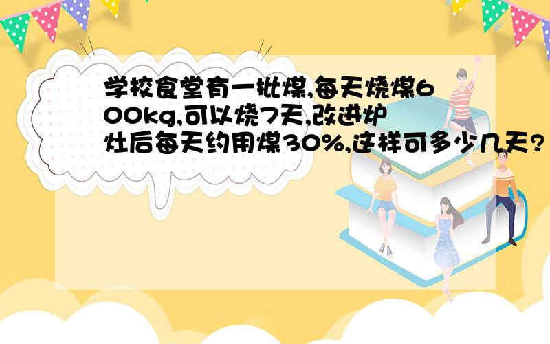 学校食堂有一批煤,每天烧煤600kg,可以烧7天,改进炉灶后每天约用煤30%,这样可多少几天?（比例解）