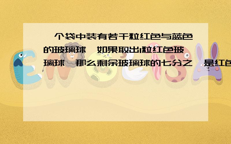 一个袋中装有若干粒红色与蓝色的玻璃球,如果取出1粒红色玻璃球,那么剩余玻璃球的七分之一是红色的,如果是取出2个蓝色的玻璃球,那么剩余玻璃球的五分之一是红色的,问袋中原来有多少玻