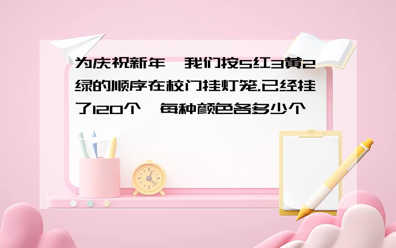 为庆祝新年,我们按5红3黄2绿的顺序在校门挂灯笼.已经挂了120个,每种颜色各多少个