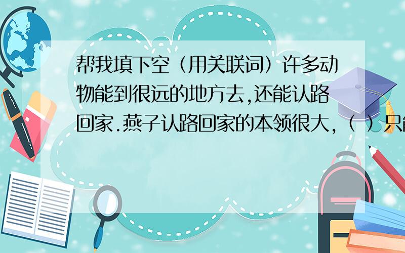 帮我填下空（用关联词）许多动物能到很远的地方去,还能认路回家.燕子认路回家的本领很大,（ ）只能飞回原来的地方,（ ）把它们的巢移动几米,（ ）放在显而易见的地方,它们（ ） 找不