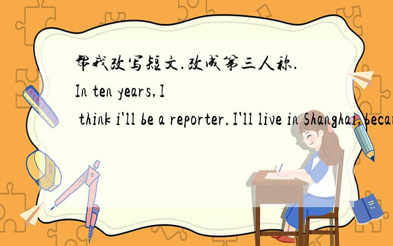 帮我改写短文.改成第三人称.In ten years,I think i'll be a reporter.I'll live in Shanghai,because i went to Shanghai last year and fell in love with it.I think it's really a beautiful city.As a reporter.I think i will meet lots of interesti