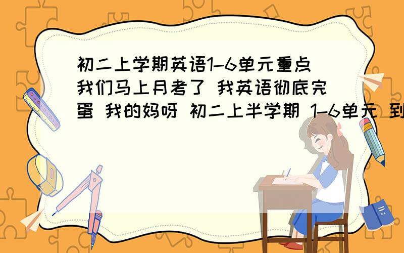 初二上学期英语1-6单元重点我们马上月考了 我英语彻底完蛋 我的妈呀 初二上半学期 1-6单元 到底都啥玩意啊 不怕多 我都背下来 谢谢你么你了