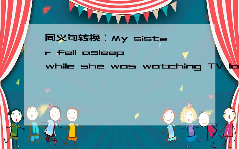 同义句转换：My sister fell asleep while she was watching TV last night.My sister fell asleep while she was watching TV last night.My sister fell asleep ( ) ( )was watching TV last night.