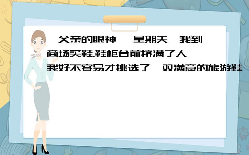 《父亲的眼神》 星期天,我到商场买鞋.鞋柜台前挤满了人,我好不容易才挑选了一双满意的旅游鞋,正爱不释手,耳边响起一个沙哑的声音：“同志,你手上这双鞋蛮好看的,得多少钱一双啊?不用