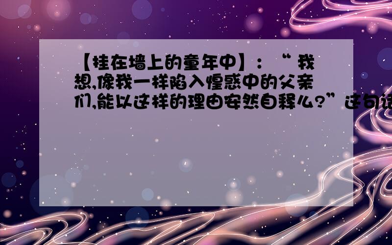 【挂在墙上的童年中】：“ 我想,像我一样陷入惶惑中的父亲们,能以这样的理由安然自释么?”这句话的含义是