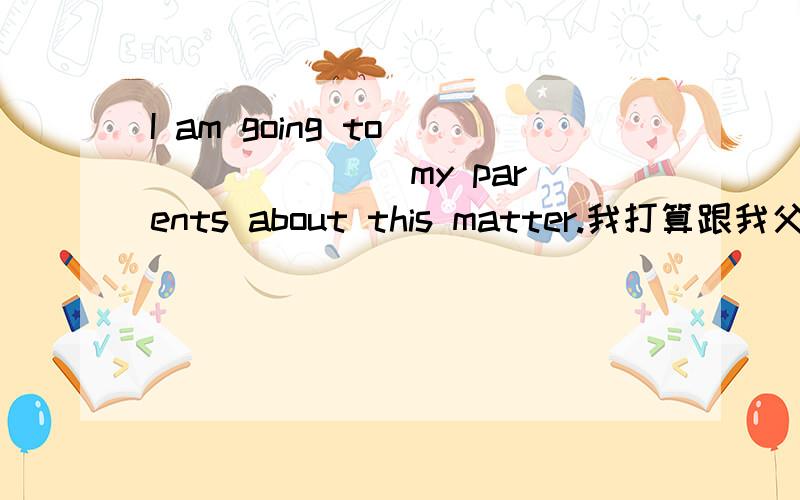 I am going to ___ ___ my parents about this matter.我打算跟我父母商量这件事.