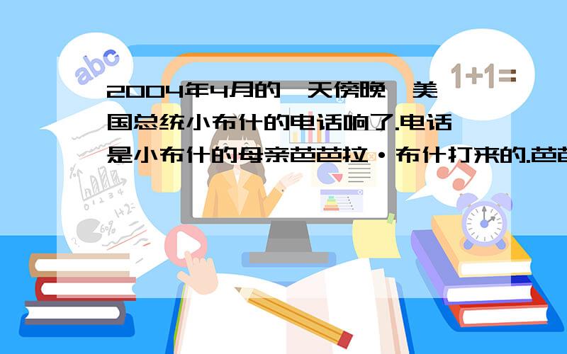 2004年4月的一天傍晚,美国总统小布什的电话响了.电话是小布什的母亲芭芭拉·布什打来的.芭芭拉·布什的腿疾又犯了,正在德克萨斯州的医院里接受治疗.但是芭芭拉·布什的心情好像还不错,