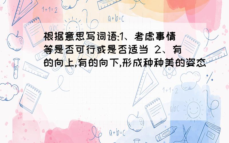 根据意思写词语:1、考虑事情等是否可行或是否适当 2、有的向上,有的向下,形成种种美的姿态