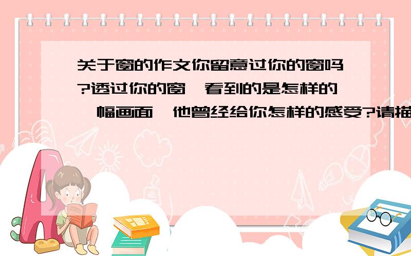 关于窗的作文你留意过你的窗吗?透过你的窗,看到的是怎样的一幅画面,他曾经给你怎样的感受?请描述下来看准题目要求,不要太深奥,答好了多给悬赏