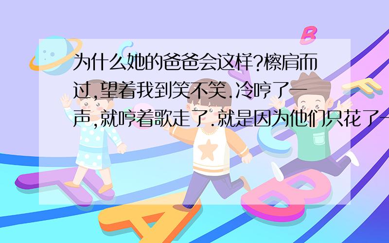 为什么她的爸爸会这样?檫肩而过,望着我到笑不笑.冷哼了一声,就哼着歌走了.就是因为他们只花了一顿饭就解决了我近三年的问题.还是嫌弃我太贫穷,卖不起房子,配不上他们家女儿.幸好没像