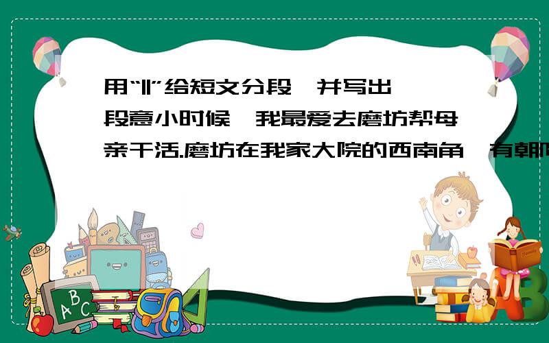 用“||”给短文分段,并写出段意小时候,我最爱去磨坊帮母亲干活.磨坊在我家大院的西南角,有朝阳的一门一窗,说是门窗,其实是门洞和没窗架的窗口而已.这磨是我妈的磨,是我外公给我妈的惟