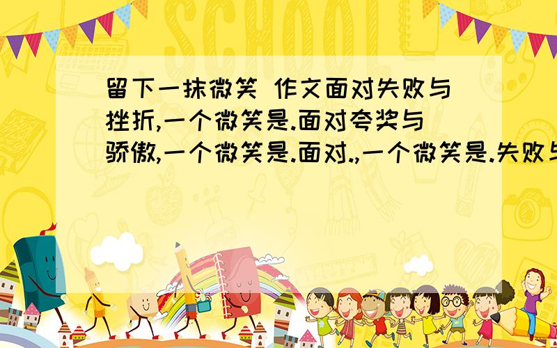 留下一抹微笑 作文面对失败与挫折,一个微笑是.面对夸奖与骄傲,一个微笑是.面对.,一个微笑是.失败与挫折只是暂时的,只要你肯留下一个微笑.请你一“留下一抹微笑”为话题写一篇600字以上