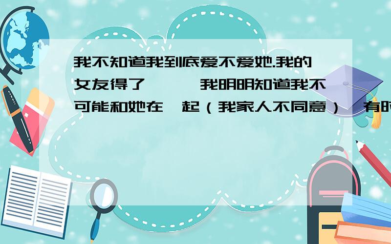 我不知道我到底爱不爱她.我的女友得了癫痫,我明明知道我不可能和她在一起（我家人不同意）,有时候我们讲到结婚我会有点怕,怕她的病情恶化或影响下一代.可有时候见不到她的时候我会