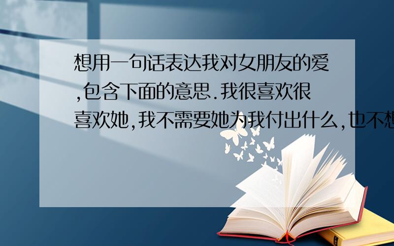 想用一句话表达我对女朋友的爱,包含下面的意思.我很喜欢很喜欢她,我不需要她为我付出什么,也不想要什么等价交换,更不想得到什么回报,我只希望她把我放在心中最重要的位置就可以.而我