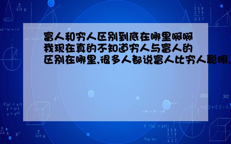 富人和穷人区别到底在哪里啊啊我现在真的不知道穷人与富人的区别在哪里,很多人都说富人比穷人聪明,但是我怎么没有觉得拉.你看有的人他能够一口气考起清华大学这些,但是他这一辈子却