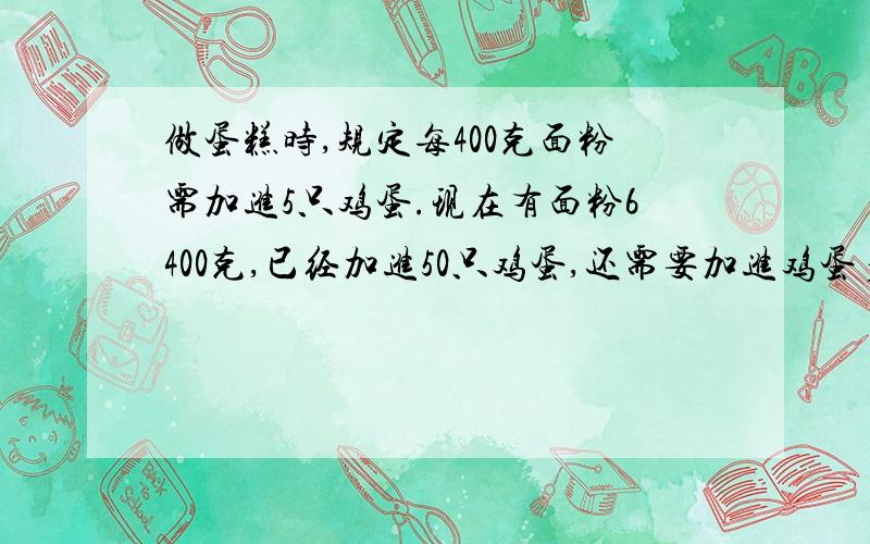 做蛋糕时,规定每400克面粉需加进5只鸡蛋.现在有面粉6400克,已经加进50只鸡蛋,还需要加进鸡蛋多少只,才能符合规定的鸡蛋成分?怎么运算?请用最简单的道理来说明好吗?