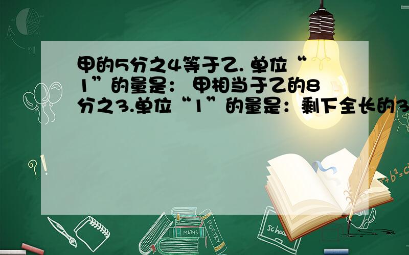 甲的5分之4等于乙. 单位“1”的量是： 甲相当于乙的8分之3.单位“1”的量是：剩下全长的3分之2.单位“1”的量是：