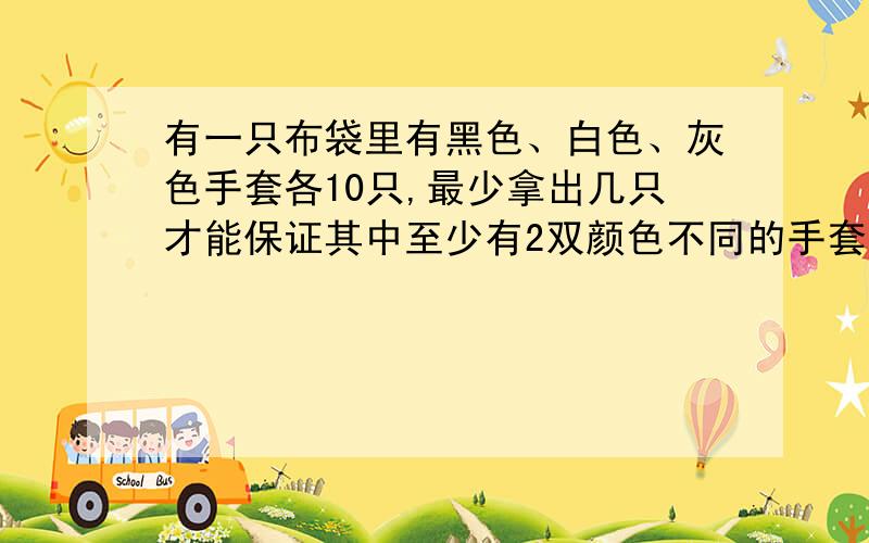 有一只布袋里有黑色、白色、灰色手套各10只,最少拿出几只才能保证其中至少有2双颜色不同的手套?要有解答方法.