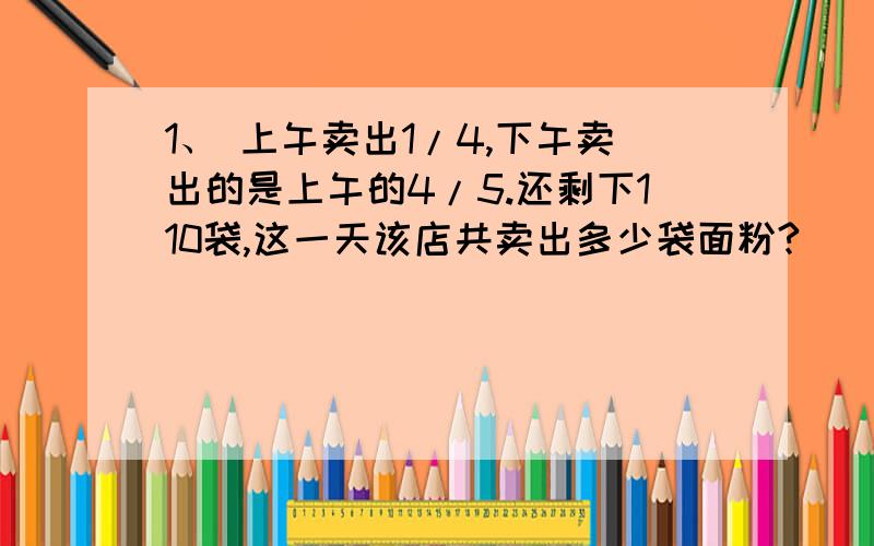 1、 上午卖出1/4,下午卖出的是上午的4/5.还剩下110袋,这一天该店共卖出多少袋面粉?