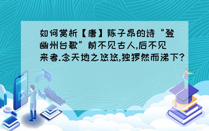 如何赏析【唐】陈子昂的诗“登幽州台歌”前不见古人,后不见来者.念天地之悠悠,独怆然而涕下?