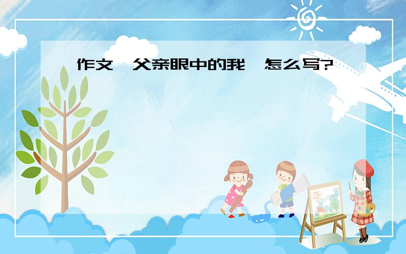 作文《父亲眼中的我》怎么写?