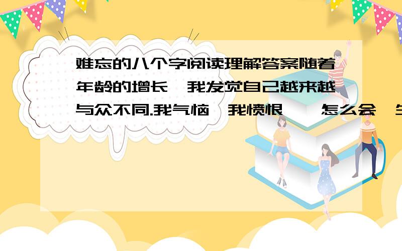 难忘的八个字阅读理解答案随着年龄的增长,我发觉自己越来越与众不同.我气恼,我愤恨——怎么会一生下来就是裂唇!我一跨进校门,同学们就开始讥嘲我.我心里很清楚,对别人来说我的模样令