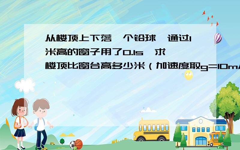 从楼顶上下落一个铅球,通过1米高的窗子用了0.1s,求,楼顶比窗台高多少米（加速度取g=10m/s^2）