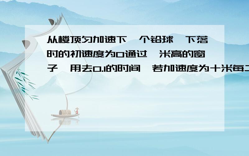 从楼顶匀加速下一个铅球,下落时的初速度为0通过一米高的窗子,用去0.1的时间,若加速度为十米每二次方秒'问楼顶比窗台高多少米