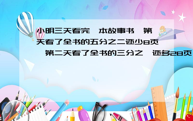 小明三天看完一本故事书,第一天看了全书的五分之二还少8页,第二天看了全书的三分之一还多28页,第三天看了100页.这本故事书一共有多少页?用比例做