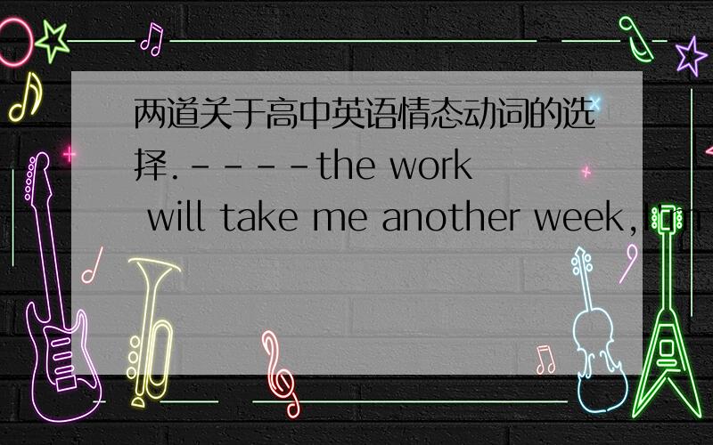 两道关于高中英语情态动词的选择.----the work will take me another week,I'm really tired.----I think you( )as well consult an experienced worker.A need B.may C.can----You just think of yourself!You kept me waiting for at least three hour