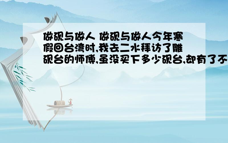 做砚与做人 做砚与做人今年寒假回台湾时,我去二水拜访了雕砚台的师傅,虽没买下多少砚台,却有了不少感悟.雕砚师傅家的门口,堆了许多砚石,都是他从溪流里,涉水挑选回来的,那些石块,表面