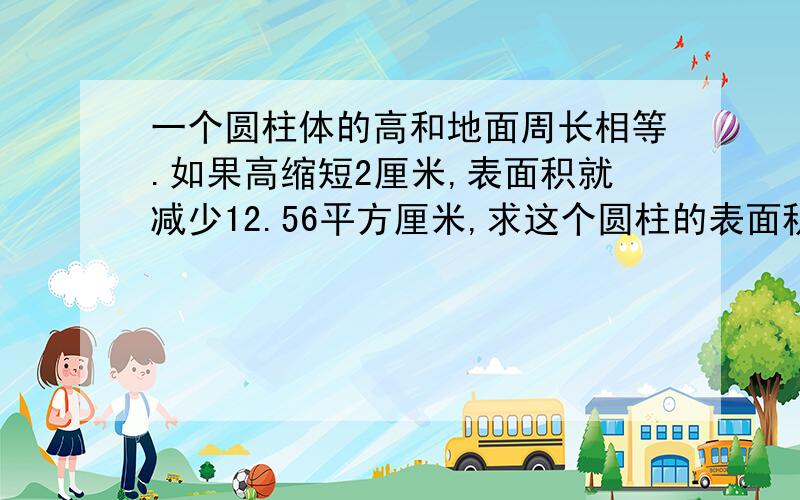 一个圆柱体的高和地面周长相等.如果高缩短2厘米,表面积就减少12.56平方厘米,求这个圆柱的表面积