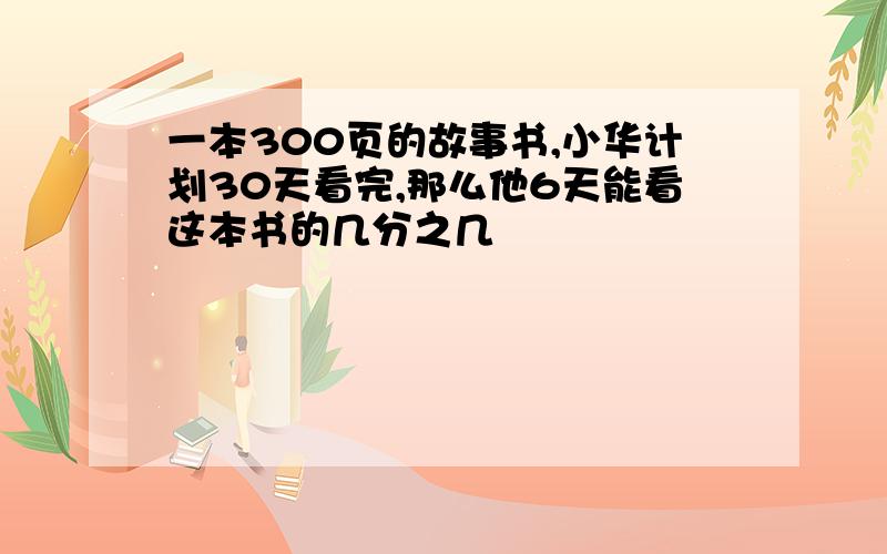 一本300页的故事书,小华计划30天看完,那么他6天能看这本书的几分之几