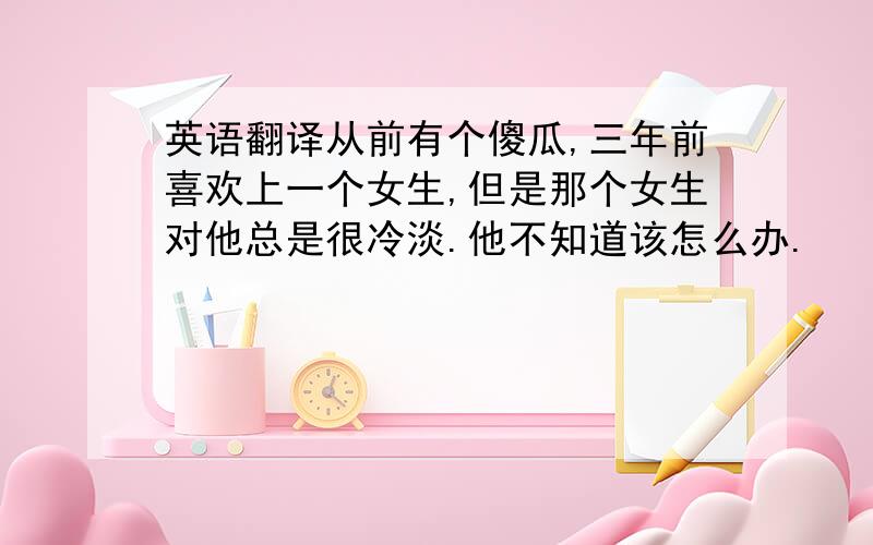 英语翻译从前有个傻瓜,三年前喜欢上一个女生,但是那个女生对他总是很冷淡.他不知道该怎么办.