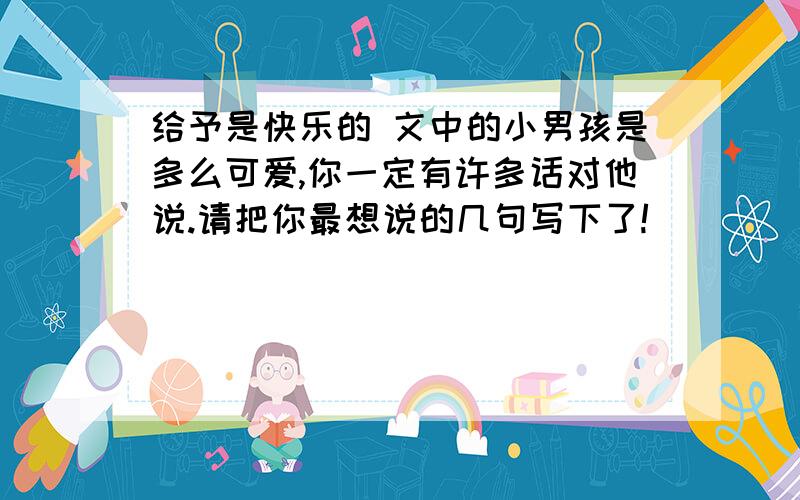 给予是快乐的 文中的小男孩是多么可爱,你一定有许多话对他说.请把你最想说的几句写下了!