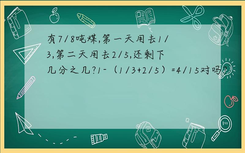 有7/8吨煤,第一天用去1/3,第二天用去2/5,还剩下几分之几?1-（1/3+2/5）=4/15对吗?