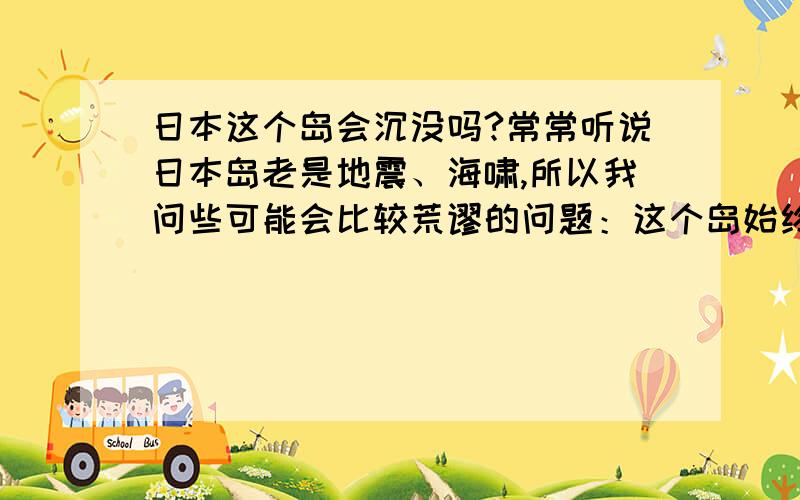 日本这个岛会沉没吗?常常听说日本岛老是地震、海啸,所以我问些可能会比较荒谬的问题：这个岛始终会从地图上消失吗?PS：难道我杞人忧天?